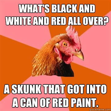 What's black and white and red all over? A skunk that got into a can of red paint.  Anti-Joke Chicken