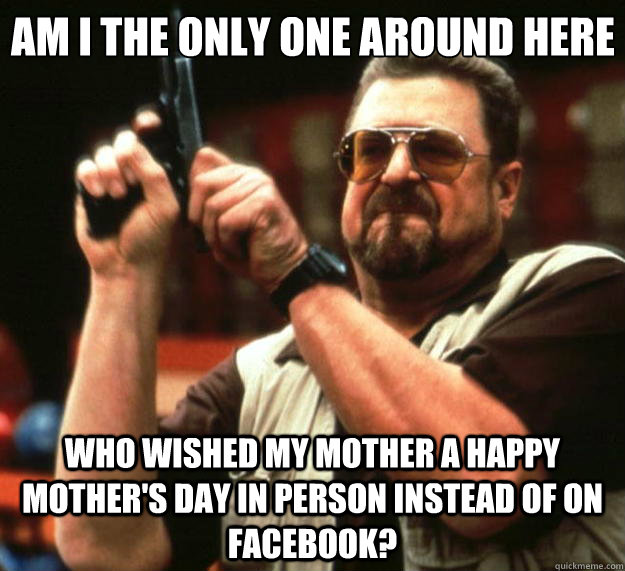 Am I the only one around here who wished my mother a happy mother's day in person instead of on facebook?  Big Lebowski