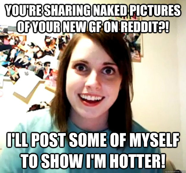 You're sharing naked pictures of your new gf on reddit?! I'll post some of myself to show I'm hotter! - You're sharing naked pictures of your new gf on reddit?! I'll post some of myself to show I'm hotter!  Overly Attached Girlfriend