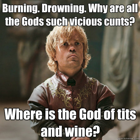 Burning. Drowning. Why are all the Gods such vicious cunts? Where is the God of tits and wine?  