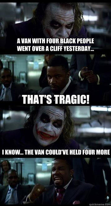 a van with four black people 
went over a cliff yesterday... That's tragic! I know... the van could've held four more  