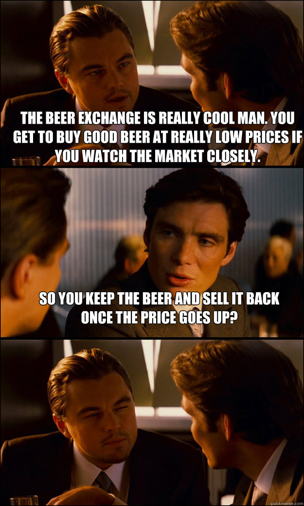 The Beer exchange is really cool man. You get to buy good beer at really low prices if you watch the market closely. So you keep the beer and sell it back once the price goes up?   Inception