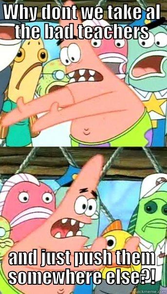 WHY DONT WE TAKE AL THE BAD TEACHERS AND JUST PUSH THEM SOMEWHERE ELSE?! Push it somewhere else Patrick