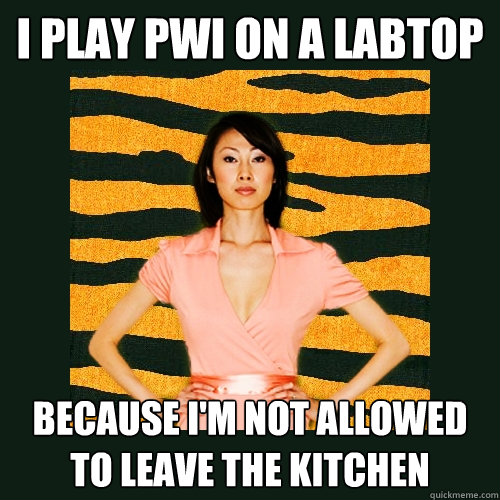 I play PWI on a labtop Because i'm not allowed to leave the kitchen  Tiger Mom