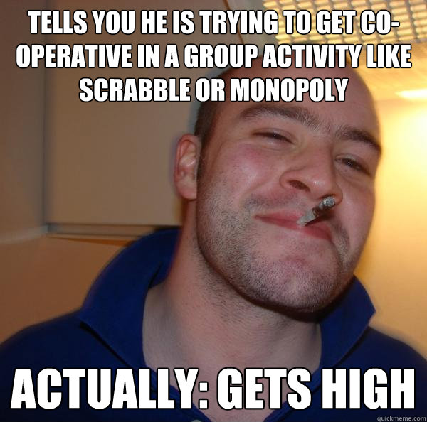 Tells you he is trying to get co-operative in a group activity like scrabble or monopoly ACTUALLY: gets high - Tells you he is trying to get co-operative in a group activity like scrabble or monopoly ACTUALLY: gets high  Misc