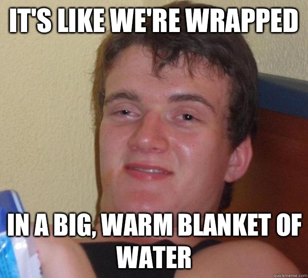 It's like we're wrapped In a big, warm blanket of water  10 Guy