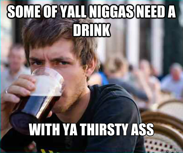 some of yall niggas need a drink with ya thirsty ass   Lazy College Senior