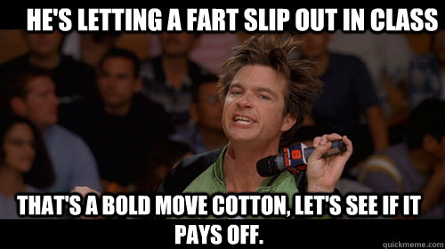 He's letting a fart slip out in class that's a bold move cotton, let's see if it pays off.   Bold Move Cotton