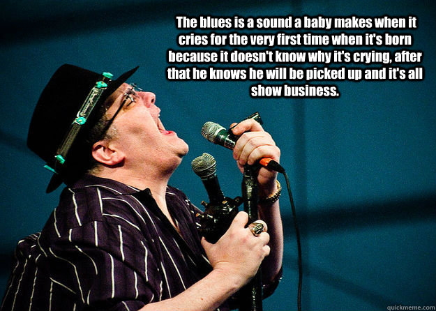  The blues is a sound a baby makes when it cries for the very first time when it's born because it doesn't know why it's crying, after that he knows he will be picked up and it's all show business. -  The blues is a sound a baby makes when it cries for the very first time when it's born because it doesn't know why it's crying, after that he knows he will be picked up and it's all show business.  John Popper on  the Blues