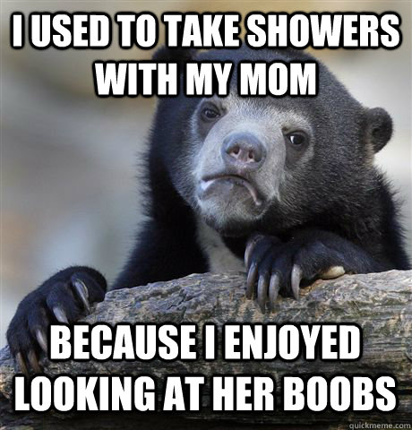 I USED TO TAKE SHOWERS WITH MY MOM  BECAUSE I ENJOYED LOOKING AT HER BOOBS  Confession Bear