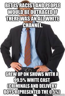 bet is racist and people would be outraged if there was an all white channel. grew up on shows with a 99.5% white cast (criminals and delivery boys represented the 0.5%) - bet is racist and people would be outraged if there was an all white channel. grew up on shows with a 99.5% white cast (criminals and delivery boys represented the 0.5%)  Unsuccessful white guy