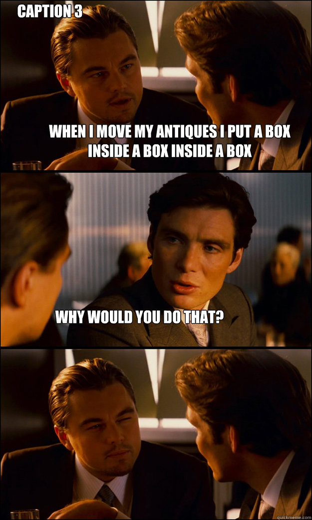 when i move my antiques i put a box inside a box inside a box 
why would you do that? Caption 3 goes here  Inception