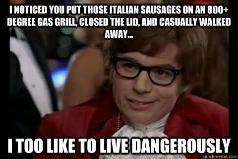 I noticed you put those Italian Sausages on an 800+ degree gas grill, closed the lid, and casually walked away... i too like to live dangerously  Dangerously - Austin Powers