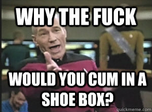 WHY THE FUCK Would you cum in a shoe box?  Annoyed Picard