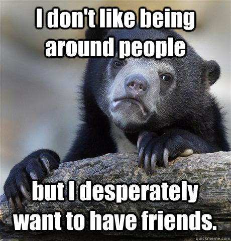 I don't like being around people but I desperately want to have friends. - I don't like being around people but I desperately want to have friends.  Confession Bear