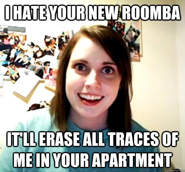 I hate your new roomba it'll erase all traces of me in your apartment - I hate your new roomba it'll erase all traces of me in your apartment  Overly Attached Girlfriend