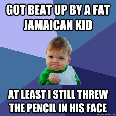 got beat up by a fat Jamaican kid   at least i still threw the pencil in his face   Success Kid