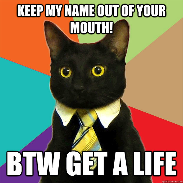 Keep my name out of your mouth! BTW get a life  Business Cat