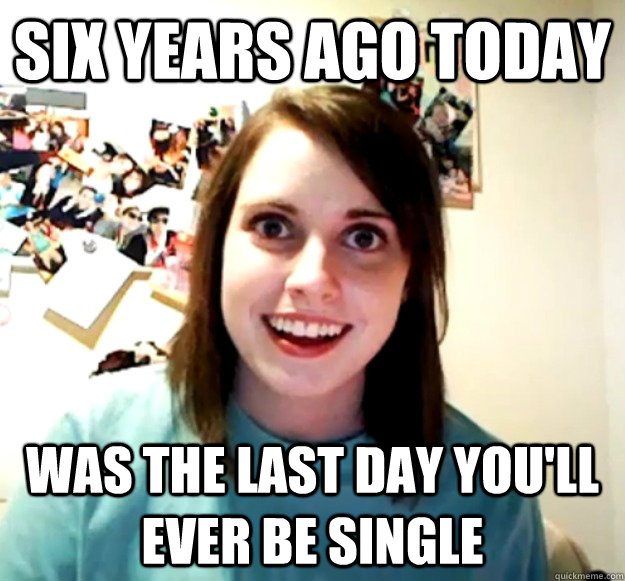 Six years ago today  was the last day you'll ever be single - Six years ago today  was the last day you'll ever be single  Overly Attached Girlfriend