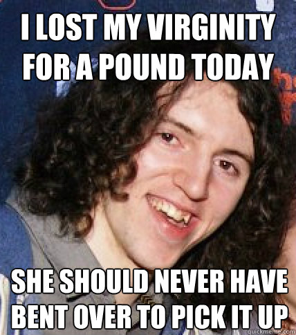 I lost my virginity for a pound today
 she should never have bent over to pick it up
  