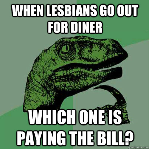 when lesbians go out for diner which one is paying the bill?  Philosoraptor