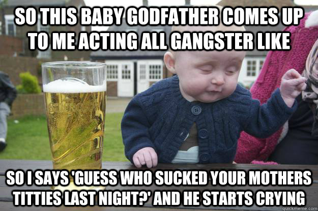 So this baby godfather comes up to me acting all gangster like so I says 'guess who sucked your mothers titties last night?' and he starts crying   drunk baby