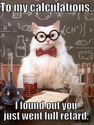 To my calculations - TO MY CALCULATIONS,  I FOUND OUT YOU JUST WENT FULL RETARD. Chemistry Cat