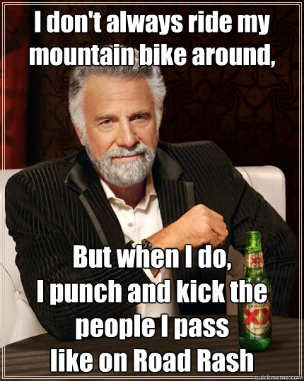 I don't always ride my mountain bike around, But when I do,
I punch and kick the people I pass
like on Road Rash - I don't always ride my mountain bike around, But when I do,
I punch and kick the people I pass
like on Road Rash  The Most Interesting Man In The World