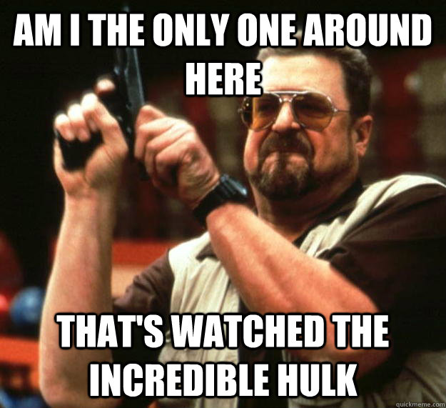 am I the only one around here that's watched the incredible hulk  Angry Walter