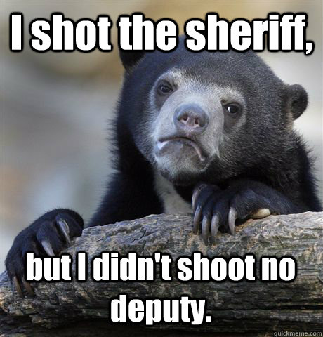 I shot the sheriff, but I didn't shoot no deputy.  Confession Bear