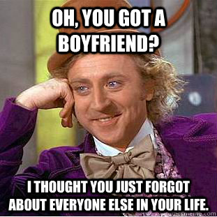 Oh, you got a boyfriend? I thought you just forgot about everyone else in your life.  Condescending Wonka