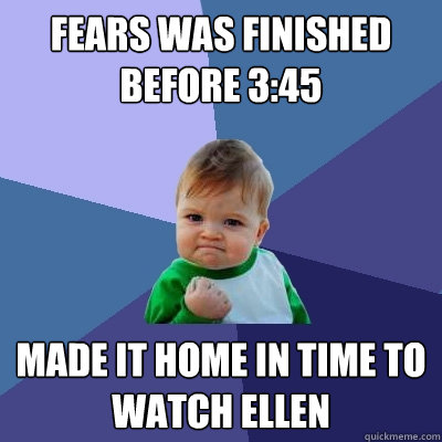 Fears was finished before 3:45 Made it home in time to watch Ellen  Success Kid