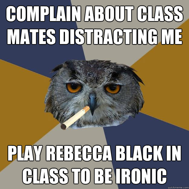 cOMPLAIN ABOUT CLASS MATES DISTRACTING ME PLAY REBECCA bLACK IN CLASS TO BE IRONIC  Art Student Owl