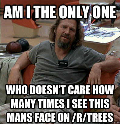 Am I the only one Who doesn't care how many times i see this mans face on /r/trees  The Dude