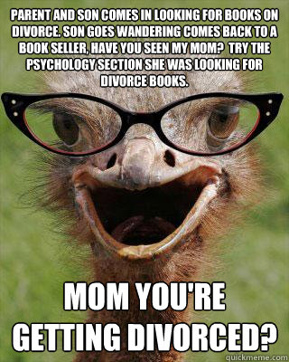 parent and son comes in looking for books on Divorce. Son goes wandering comes back to a book seller, have you seen my mom?  Try the Psychology section she was looking for divorce books. Mom you're getting divorced?  Judgmental Bookseller Ostrich