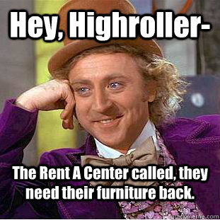 Hey, Highroller- The Rent A Center called, they need their furniture back.  Condescending Wonka