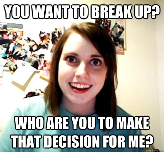 You want to break up? Who are you to make that decision for me?  Overly Attached Girlfriend