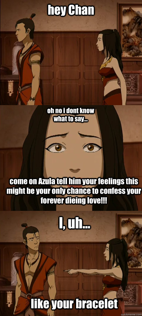 hey Chan oh no i dont know what to say... come on Azula tell him your feelings this might be your only chance to confess your forever dieing love!!! I, uh... like your bracelet - hey Chan oh no i dont know what to say... come on Azula tell him your feelings this might be your only chance to confess your forever dieing love!!! I, uh... like your bracelet  Bad pick up line Azula