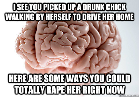 I see you picked up a drunk chick walking by herself to drive her home here are some ways you could totally rape her right now  Scumbag Brain