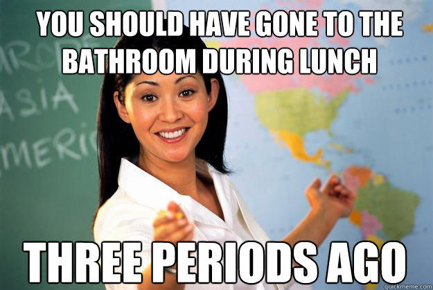 You should have gone to the bathroom during lunch Three periods ago - You should have gone to the bathroom during lunch Three periods ago  Unhelpful High School Teacher