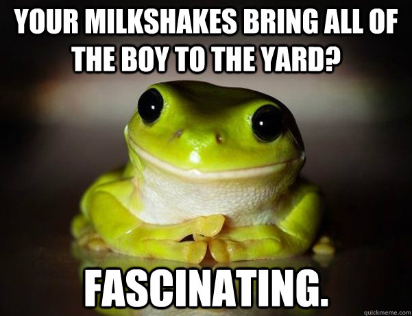 Your milkshakes bring ALL of the boy to the yard? Fascinating.  Fascinated Frog