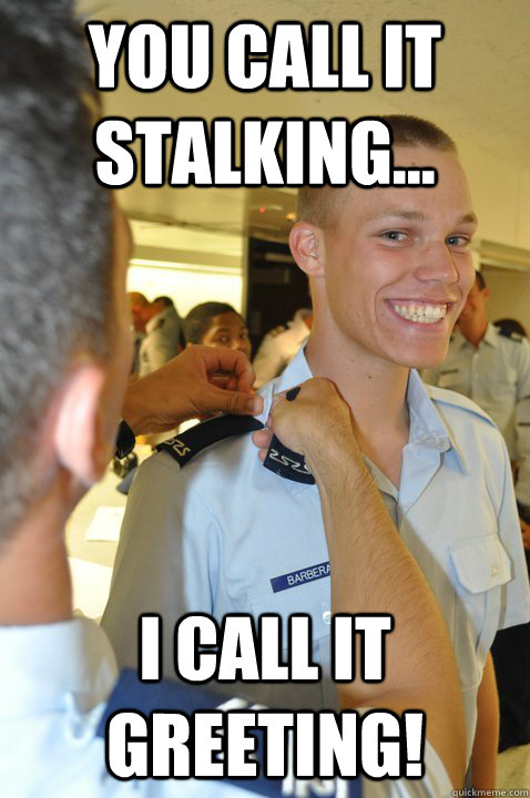 You call it stalking... I call it greeting!  