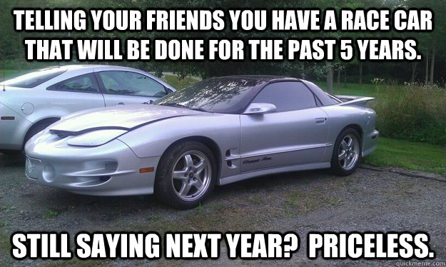 Telling your friends you have a race car that will be done for the past 5 years. Still saying next year?  Priceless. - Telling your friends you have a race car that will be done for the past 5 years. Still saying next year?  Priceless.  Jamey