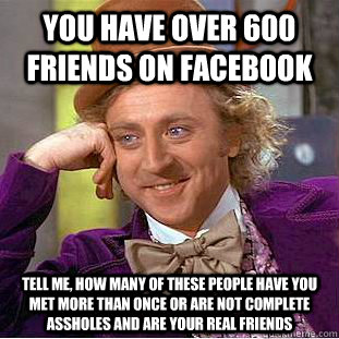 YOU HAVE OVER 600 FRIENDS ON FACEBOOK TELL ME, HOW MANY OF THESE PEOPLE HAVE YOU MET MORE THAN ONCE OR ARE NOT COMPLETE ASSHOLES AND ARE YOUR REAL FRIENDS  Condescending Wonka