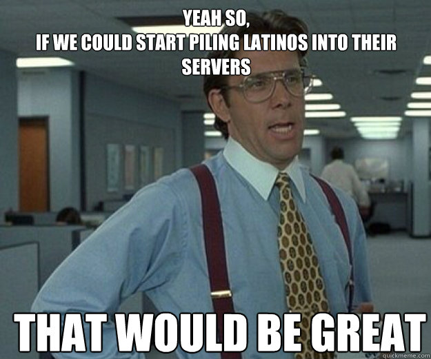 YEah so, 
if we could start piling latinos into their servers THAT WOULD BE GREAT  that would be great