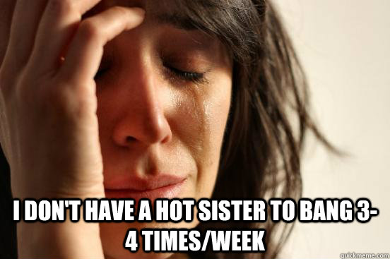  I don't have a hot sister to bang 3-4 times/week  First World Problems