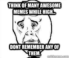 Think of many awesome memes while high... Dont remember any of them.  