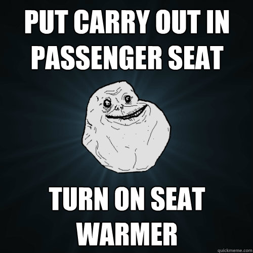 put carry out in
passenger seat turn on seat warmer  Forever Alone