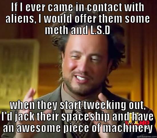 IF I EVER CAME IN CONTACT WITH ALIENS, I WOULD OFFER THEM SOME METH AND L.S.D WHEN THEY START TWEEKING OUT, I'D JACK THEIR SPACESHIP AND HAVE AN AWESOME PIECE OF MACHINERY Ancient Aliens