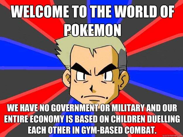 welcome to the world of pokemon we have no government or military and our entire economy is based on children duelling each other in gym-based combat.  